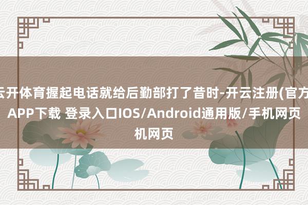 云开体育握起电话就给后勤部打了昔时-开云注册(官方)APP下载 登录入口IOS/Android通用版/手机网页