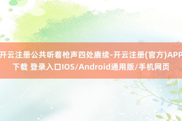 开云注册公共听着枪声四处赓续-开云注册(官方)APP下载 登录入口IOS/Android通用版/手机网页