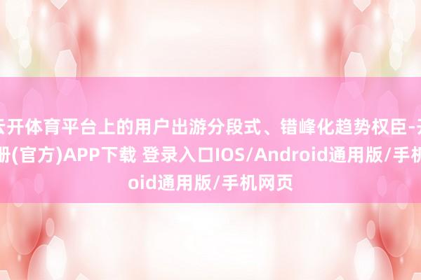 云开体育平台上的用户出游分段式、错峰化趋势权臣-开云注册(官