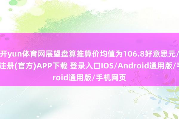 开yun体育网展望盘算推算价均值为106.8好意思元/股-开云注册(官方)APP下载 登录入口IOS/Android通用版/手机网页