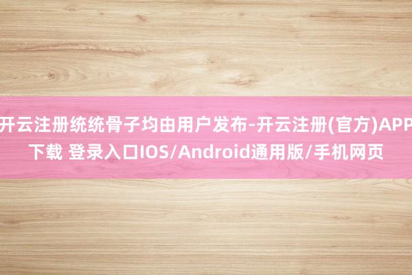 开云注册统统骨子均由用户发布-开云注册(官方)APP下载 登录入口IOS/Android通用版/手机网页