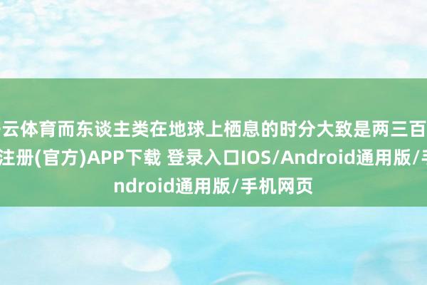 开云体育而东谈主类在地球上栖息的时分大致是两三百万年-开云注