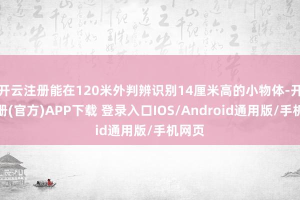 开云注册能在120米外判辨识别14厘米高的小物体-开云注册(官方)APP下载 登录入口IOS/Android通用版/手机网页