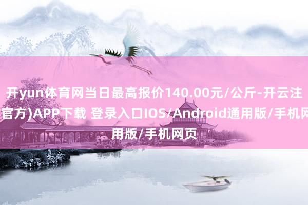 开yun体育网当日最高报价140.00元/公斤-开云注册(官方)APP下载 登录入口IOS/Android通用版/手机网页