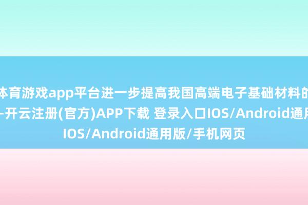 体育游戏app平台进一步提高我国高端电子基础材料的自主供应智商-开云注册(官方)APP下载 登录入口IOS/Android通用版/手机网页