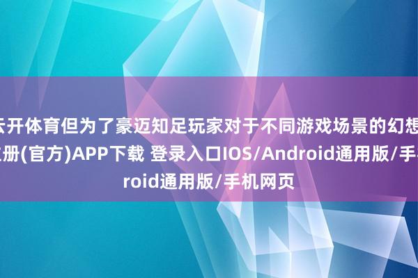 云开体育但为了豪迈知足玩家对于不同游戏场景的幻想-开云注册(官方)APP下载 登录入口IOS/Android通用版/手机网页