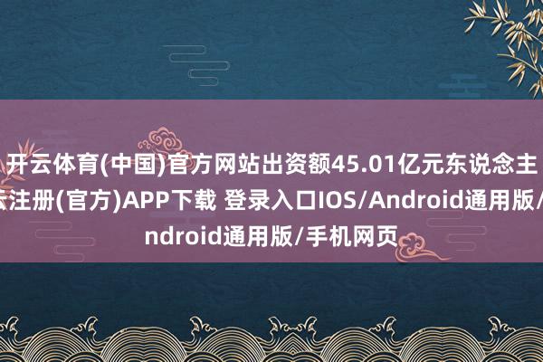 开云体育(中国)官方网站出资额45.01亿元东说念主民币-开云注册(官方)APP下载 登录入口IOS/Android通用版/手机网页