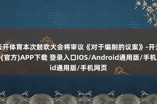 云开体育本次鼓吹大会将审议《对于编削的议案》-开云注册(官方)APP下载 登录入口IOS/Android通用版/手机网页