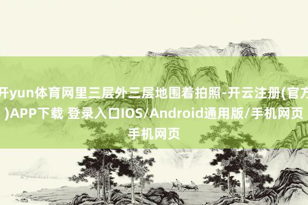 开yun体育网里三层外三层地围着拍照-开云注册(官方)APP下载 登录入口IOS/Android通用版/手机网页