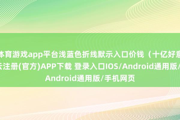 体育游戏app平台浅蓝色折线默示入口价钱(十亿好意思元-开云注册(官方)APP下载 登录入口IOS/Android通用版/手机网页