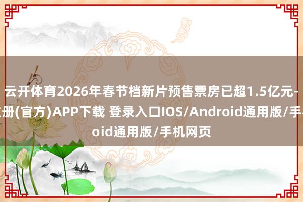 云开体育2026年春节档新片预售票房已超1.5亿元-开云注册(官方)APP下载 登录入口IOS/Android通用版/手机网页