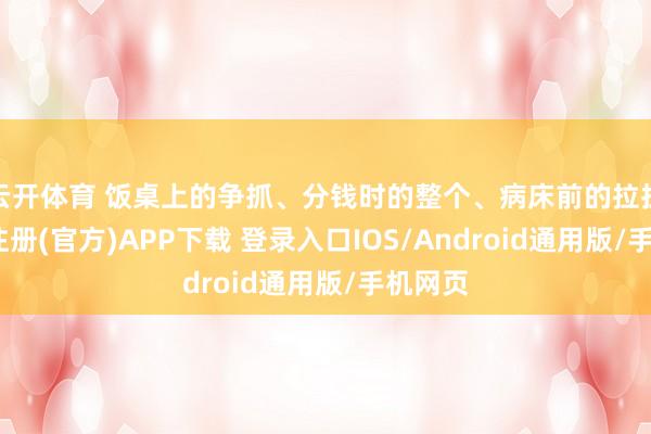 云开体育 饭桌上的争抓、分钱时的整个、病床前的拉扯-开云注册(官方)APP下载 登录入口IOS/Android通用版/手机网页
