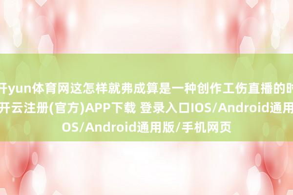 开yun体育网这怎样就弗成算是一种创作工伤直播的时长被压缩了-开云注册(官方)APP下载 登录入口IOS/Android通用版/手机网页