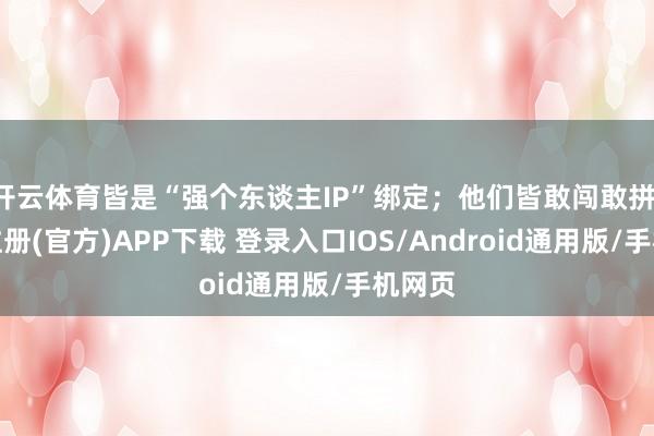 开云体育皆是“强个东谈主IP”绑定;他们皆敢闯敢拼-开云注册(官方)APP下载 登录入口IOS/Android通用版/手机网页