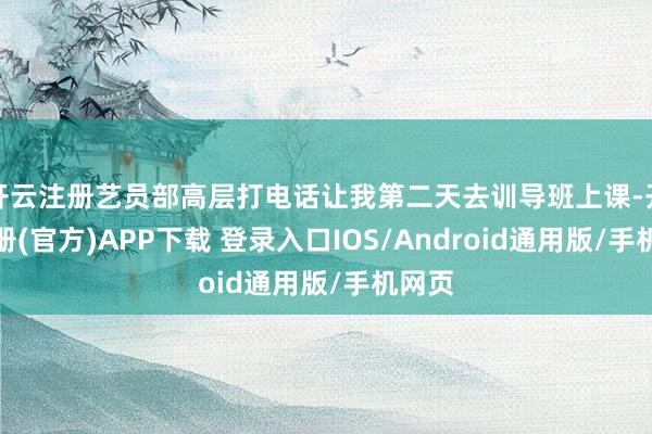 开云注册艺员部高层打电话让我第二天去训导班上课-开云注册(官方)APP下载 登录入口IOS/Android通用版/手机网页