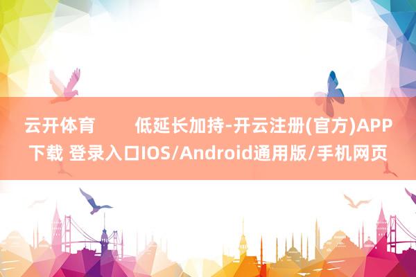 云开体育 低延长加持-开云注册(官方)APP下载 登录入口IOS/Android通用版/手机网页