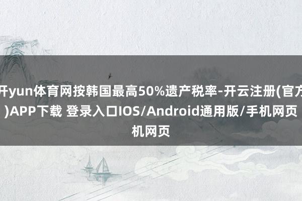 开yun体育网按韩国最高50%遗产税率-开云注册(官方)APP下载 登录入口IOS/Android通用版/手机网页