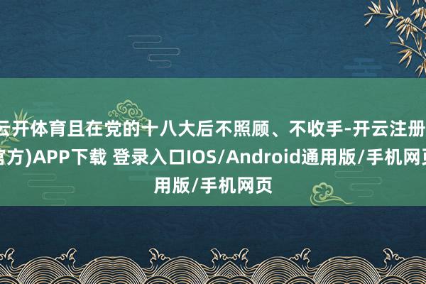 云开体育且在党的十八大后不照顾、不收手-开云注册(官方)APP下载 登录入口IOS/Android通用版/手机网页