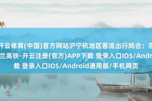 开云体育(中国)官方网站沪宁杭地区客流出行鸠合;京沪、沪昆、京港、徐兰高铁-开云注册(官方)APP下载 登录入口IOS/Android通用版/手机网页