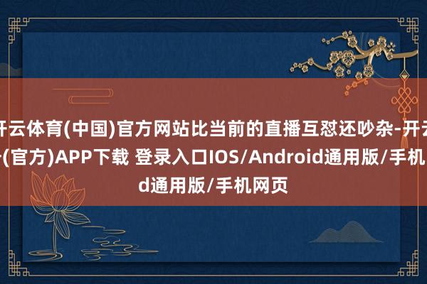 开云体育(中国)官方网站比当前的直播互怼还吵杂-开云注册(官方)APP下载 登录入口IOS/Android通用版/手机网页